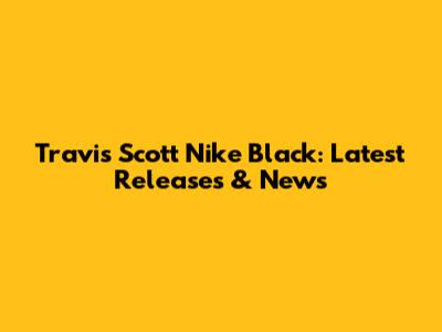 Travis Scott Nike Black: Latest Releases & News