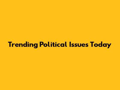 Trending Political Issues Today