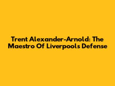 Trent Alexander-Arnold: The Maestro Of Liverpool's Defense
