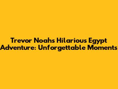 Trevor Noah's Hilarious Egypt Adventure: Unforgettable Moments