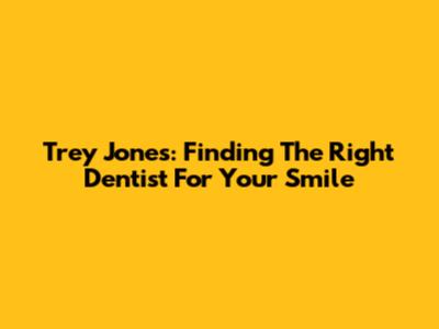 Trey Jones: Finding The Right Dentist For Your Smile