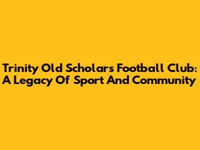 Trinity Old Scholars Football Club: A Legacy Of Sport And Community