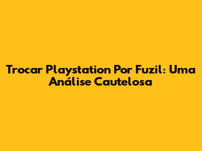 Trocar Playstation Por Fuzil: Uma Análise Cautelosa