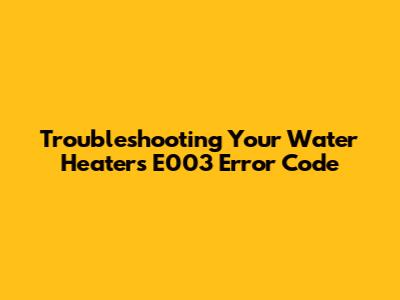 Troubleshooting Your Water Heater's E003 Error Code