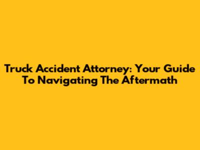 Truck Accident Attorney: Your Guide To Navigating The Aftermath