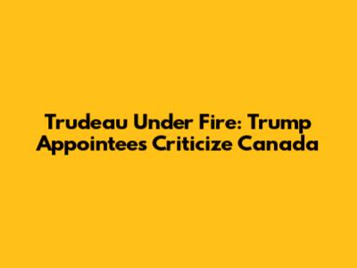 Trudeau Under Fire: Trump Appointees Criticize Canada