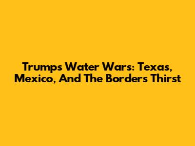Trump's Water Wars: Texas, Mexico, And The Border's Thirst