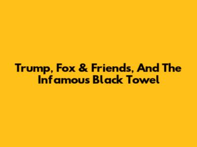 Trump, Fox & Friends, And The Infamous Black Towel