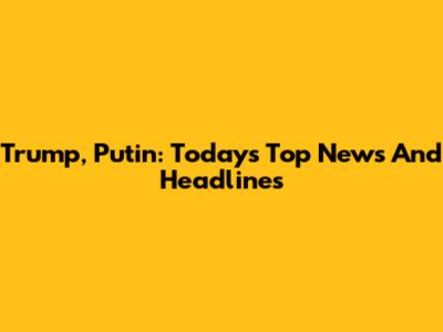 Trump, Putin: Today's Top News And Headlines