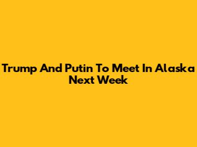 Trump And Putin To Meet In Alaska Next Week