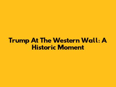 Trump At The Western Wall: A Historic Moment