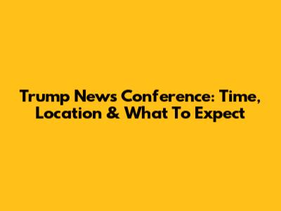 Trump News Conference: Time, Location & What To Expect