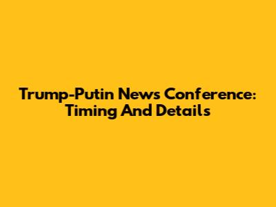 Trump-Putin News Conference: Timing And Details
