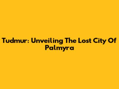 Tudmur: Unveiling The Lost City Of Palmyra