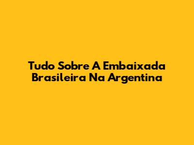 Tudo Sobre A Embaixada Brasileira Na Argentina