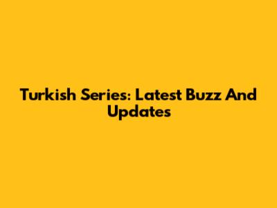 Turkish Series: Latest Buzz And Updates