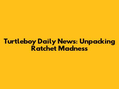 Turtleboy Daily News: Unpacking Ratchet Madness
