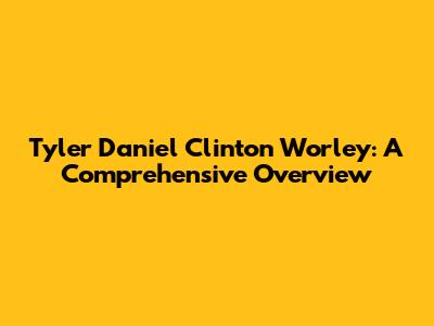 Tyler Daniel Clinton Worley: A Comprehensive Overview