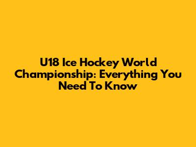 U18 Ice Hockey World Championship: Everything You Need To Know