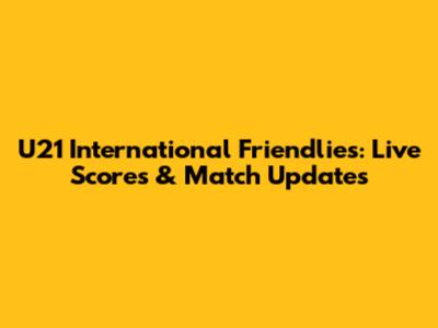 U21 International Friendlies: Live Scores & Match Updates