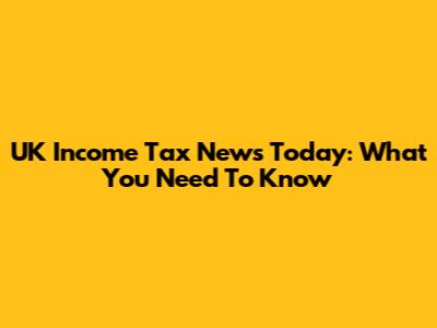 UK Income Tax News Today: What You Need To Know