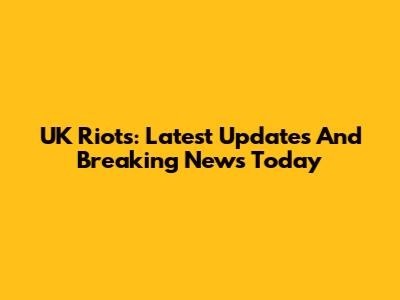 UK Riots: Latest Updates And Breaking News Today