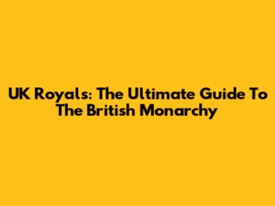 UK Royals: The Ultimate Guide To The British Monarchy
