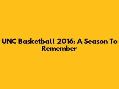 UNC Basketball 2016: A Season To Remember