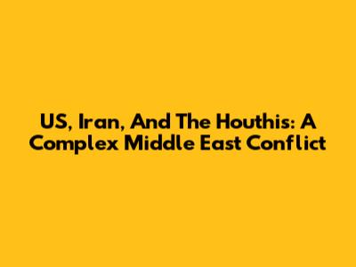 US, Iran, And The Houthis: A Complex Middle East Conflict