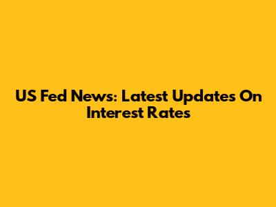 US Fed News: Latest Updates On Interest Rates