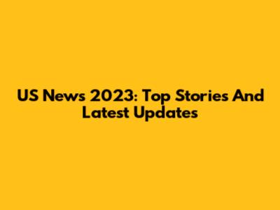 US News 2023: Top Stories And Latest Updates