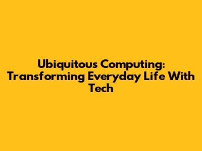 Ubiquitous Computing: Transforming Everyday Life With Tech