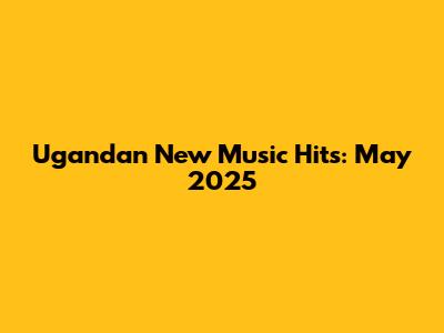 Ugandan New Music Hits: May 2025