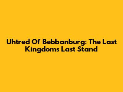 Uhtred Of Bebbanburg: The Last Kingdom's Last Stand