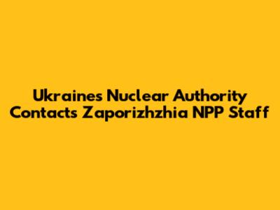 Ukraine's Nuclear Authority Contacts Zaporizhzhia NPP Staff