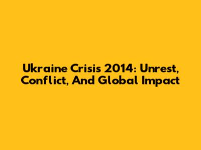 Ukraine Crisis 2014: Unrest, Conflict, And Global Impact