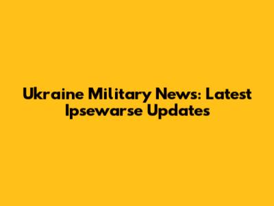 Ukraine Military News: Latest Ipsewarse Updates