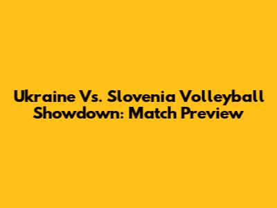 Ukraine Vs. Slovenia Volleyball Showdown: Match Preview
