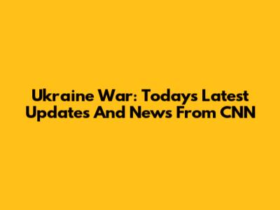 Ukraine War: Today's Latest Updates And News From CNN