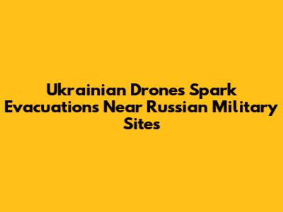 Ukrainian Drones Spark Evacuations Near Russian Military Sites