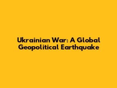 Ukrainian War: A Global Geopolitical Earthquake