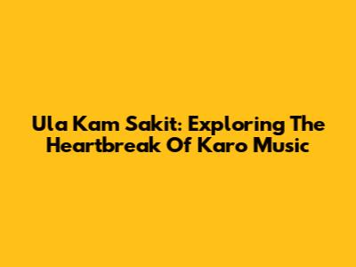 Ula Kam Sakit: Exploring The Heartbreak Of Karo Music