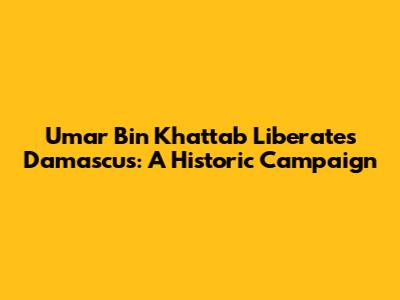 Umar Bin Khattab Liberates Damascus: A Historic Campaign