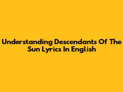 Understanding Descendants Of The Sun Lyrics In English
