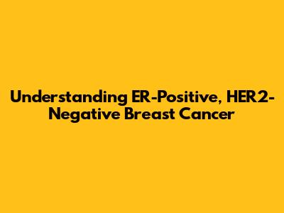 Understanding ER-Positive, HER2-Negative Breast Cancer