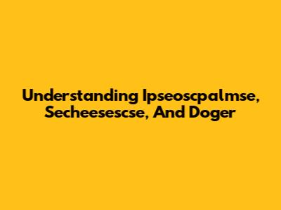 Understanding Ipseoscpalmse, Secheesescse, And Doger