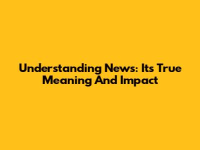 Understanding News: Its True Meaning And Impact