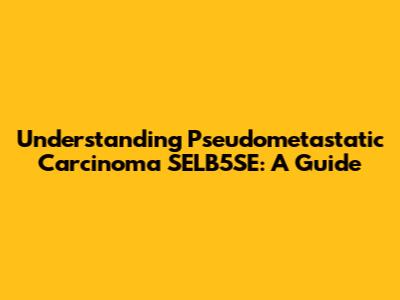 Understanding Pseudometastatic Carcinoma SELB5SE: A Guide