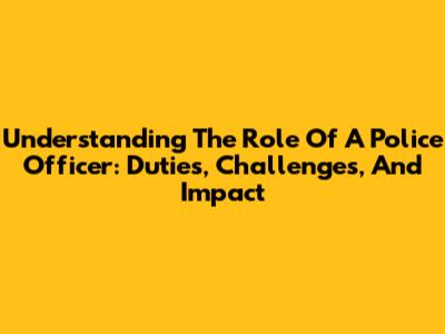 Understanding The Role Of A Police Officer: Duties, Challenges, And Impact