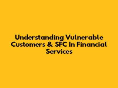 Understanding Vulnerable Customers & SFC In Financial Services